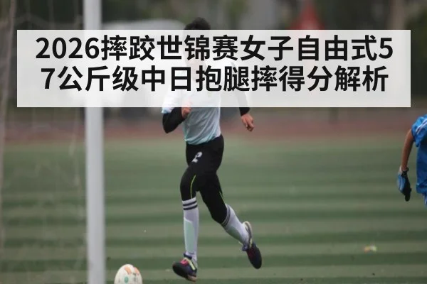2026摔跤世锦赛女子自由式57公斤级中日抱腿摔得分解析 - bwin